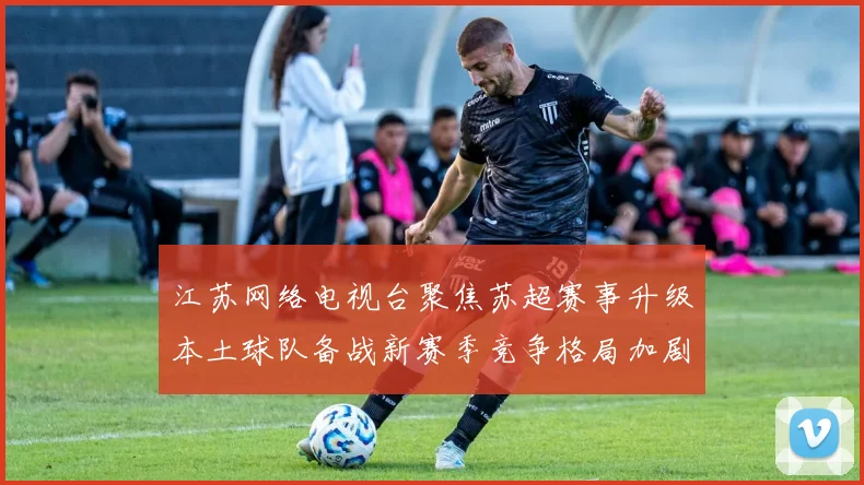 江苏网络电视台聚焦苏超赛事升级本土球队备战新赛季竞争格局加剧