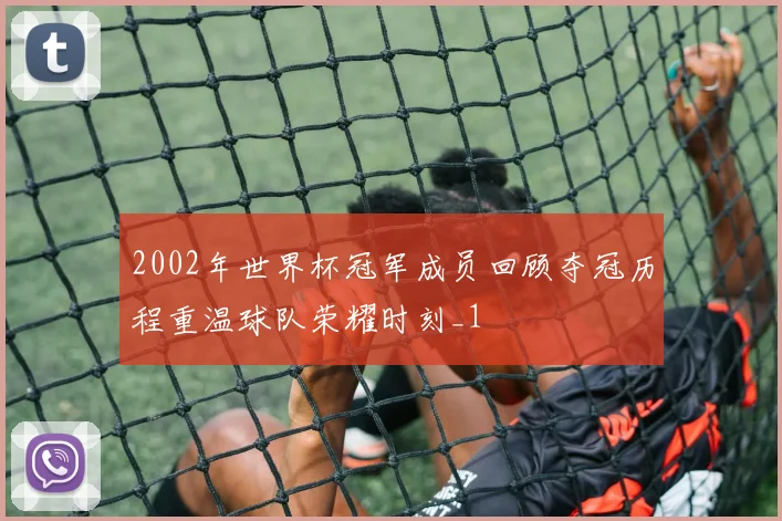 2002年世界杯冠军成员回顾夺冠历程重温球队荣耀时刻_1