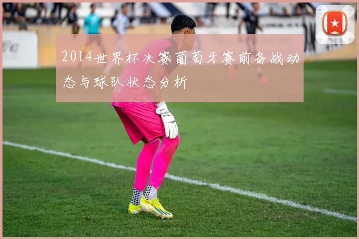 2014世界杯决赛葡萄牙赛前备战动态与球队状态分析
