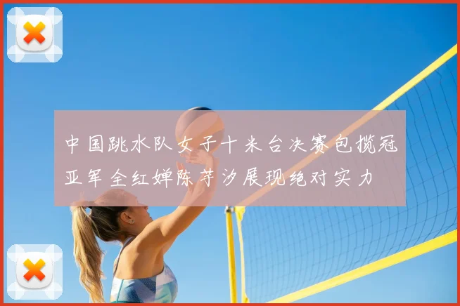 中国跳水队女子十米台决赛包揽冠亚军全红婵陈芋汐展现绝对实力